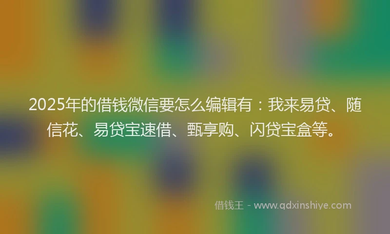 2025年的借钱微信要怎么编辑有：我来易贷、随信花、易贷宝速借、甄享购、闪贷宝盒等。