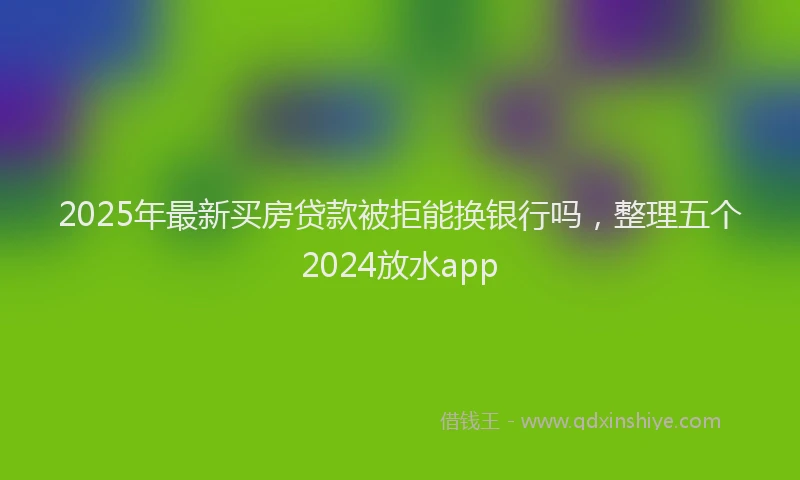 2025年最新买房贷款被拒能换银行吗，整理五个2024放水app