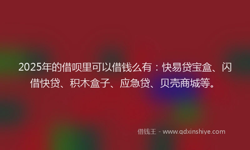 2025年的借呗里可以借钱么有：快易贷宝盒、闪借快贷、积木盒子、应急贷、贝壳商城等。