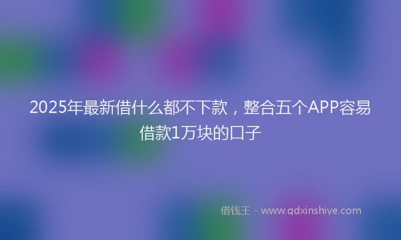 2025年最新借什么都不下款，整合五个APP容易借款1万块的口子