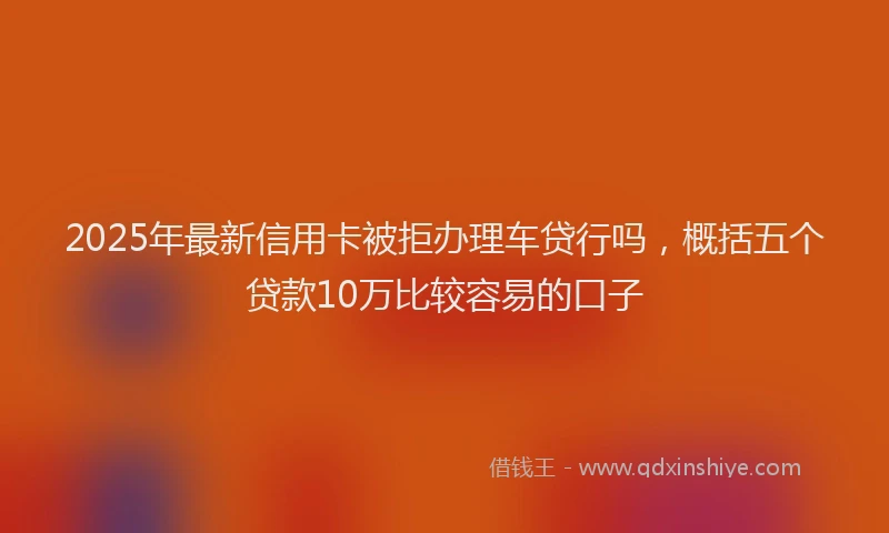 2025年最新信用卡被拒办理车贷行吗，概括五个贷款10万比较容易的口子