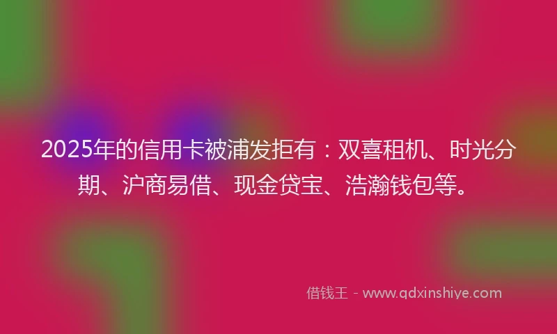 2025年的信用卡被浦发拒有：双喜租机、时光分期、沪商易借、现金贷宝、浩瀚钱包等。