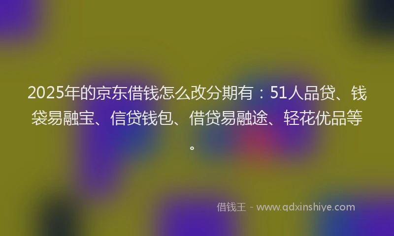 2025年的京东借钱怎么改分期有：51人品贷、钱袋易融宝、信贷钱包、借贷易融途、轻花优品等。