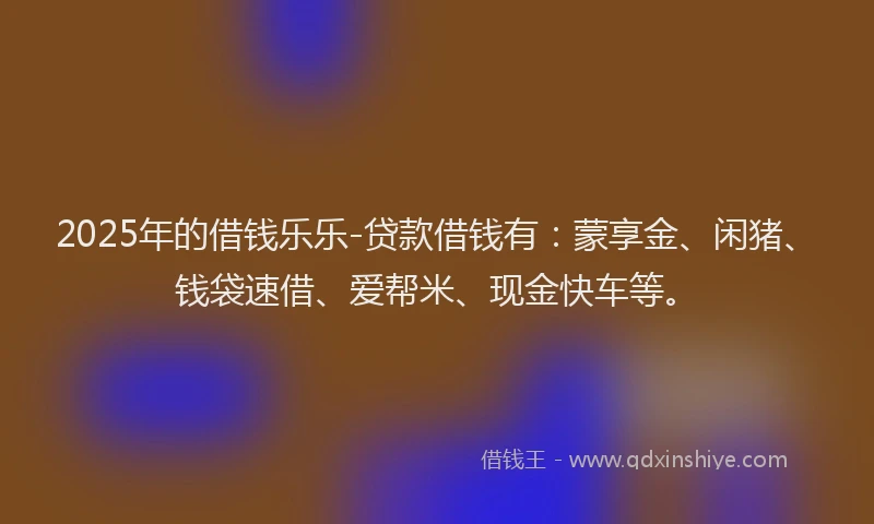 2025年的借钱乐乐-贷款借钱有：蒙享金、闲猪、钱袋速借、爱帮米、现金快车等。