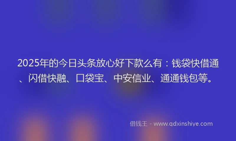 2025年的今日头条放心好下款么有：钱袋快借通、闪借快融、口袋宝、中安信业、通通钱包等。