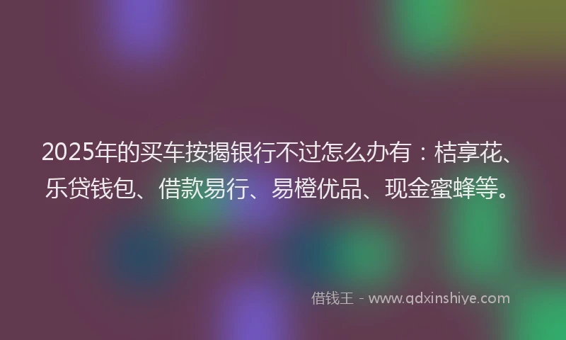 2025年的买车按揭银行不过怎么办有：桔享花、乐贷钱包、借款易行、易橙优品、现金蜜蜂等。