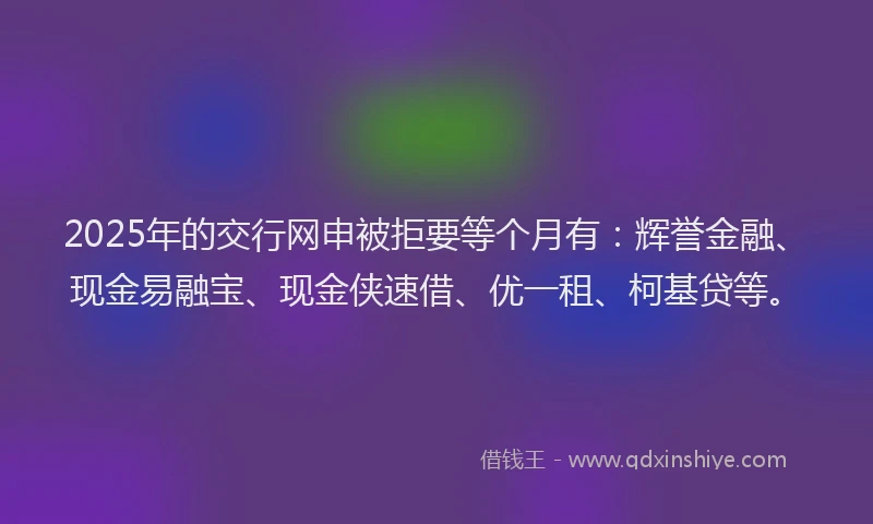 2025年的交行网申被拒要等个月有：辉誉金融、现金易融宝、现金侠速借、优一租、柯基贷等。