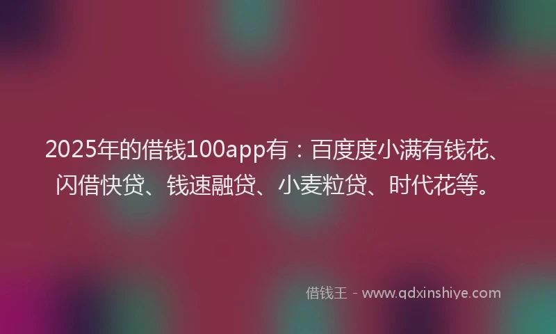 2025年的借钱100app有：百度度小满有钱花、闪借快贷、钱速融贷、小麦粒贷、时代花等。