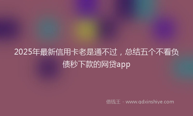 2025年最新信用卡老是通不过，总结五个不看负债秒下款的网贷app