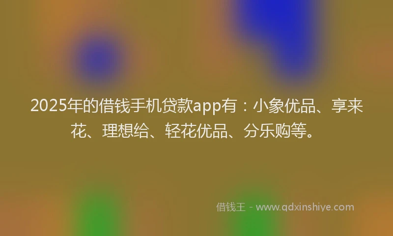 2025年的借钱手机贷款app有：小象优品、享来花、理想给、轻花优品、分乐购等。