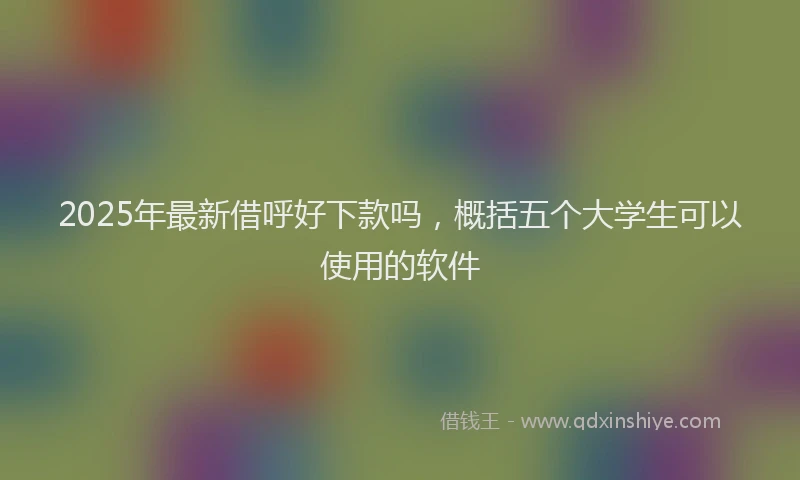 2025年最新借呼好下款吗，概括五个大学生可以使用的软件