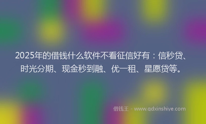2025年的借钱什么软件不看征信好有：信秒贷、时光分期、现金秒到融、优一租、星愿贷等。