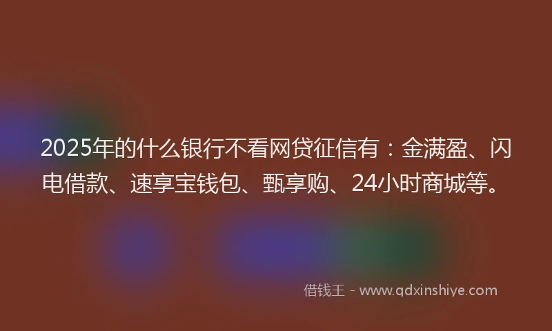 2025年的什么银行不看网贷征信有：金满盈、闪电借款、速享宝钱包、甄享购、24小时商城等。