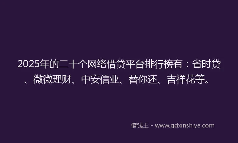 2025年的二十个网络借贷平台排行榜有：省时贷、微微理财、中安信业、替你还、吉祥花等。