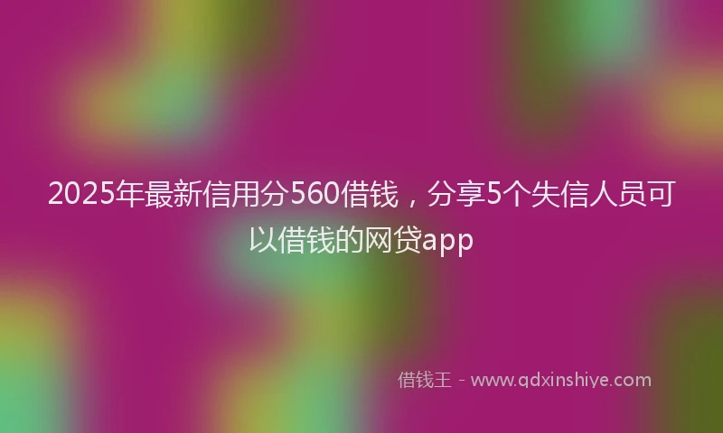 2025年最新信用分560借钱，分享5个失信人员可以借钱的网贷app