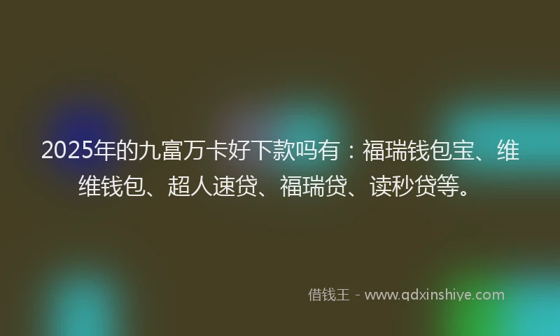 2025年的九富万卡好下款吗有：福瑞钱包宝、维维钱包、超人速贷、福瑞贷、读秒贷等。