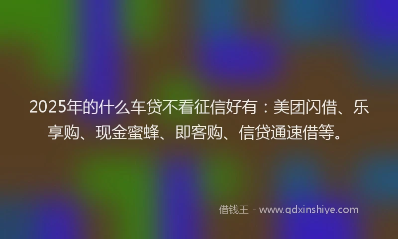 2025年的什么车贷不看征信好有：美团闪借、乐享购、现金蜜蜂、即客购、信贷通速借等。