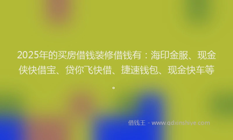 2025年的买房借钱装修借钱有：海印金服、现金侠快借宝、贷你飞快借、捷速钱包、现金快车等。