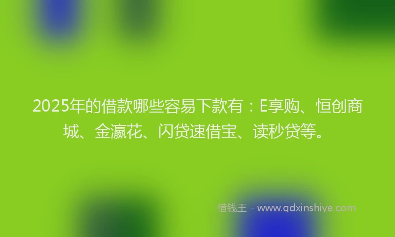 2025年的借款哪些容易下款有：E享购、恒创商城、金瀛花、闪贷速借宝、读秒贷等。