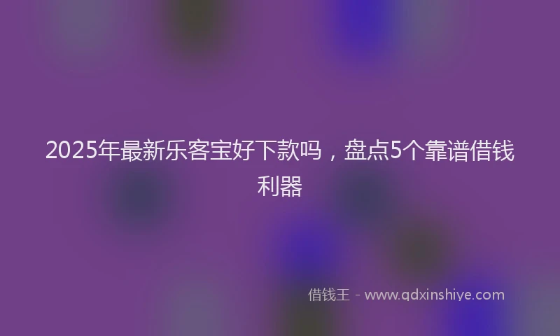 2025年最新乐客宝好下款吗，盘点5个靠谱借钱利器