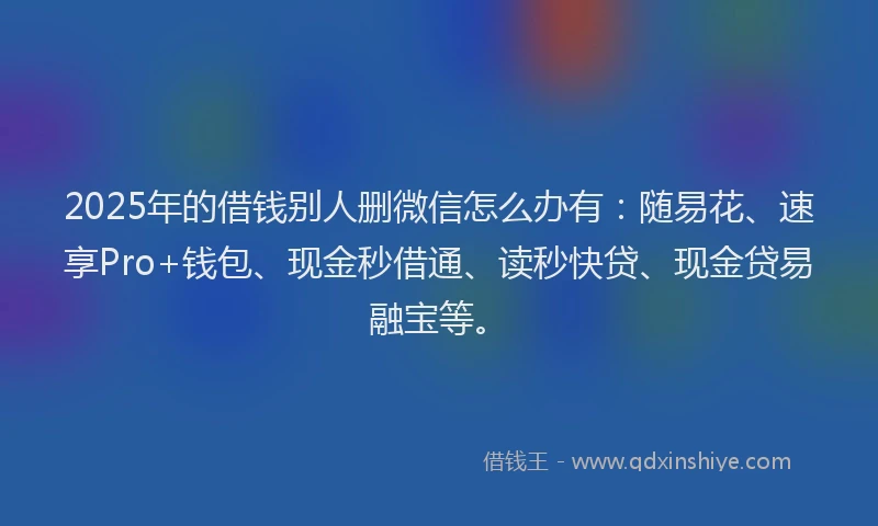 2025年的借钱别人删微信怎么办有：随易花、速享Pro+钱包、现金秒借通、读秒快贷、现金贷易融宝等。