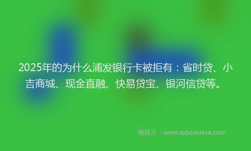 2025年的为什么浦发银行卡被拒有：省时贷、小吉商城、现金直融、快易贷宝、银河信贷等。