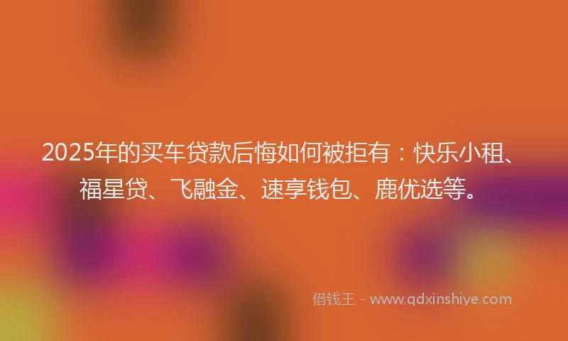 2025年的买车贷款后悔如何被拒有：快乐小租、福星贷、飞融金、速享钱包、鹿优选等。
