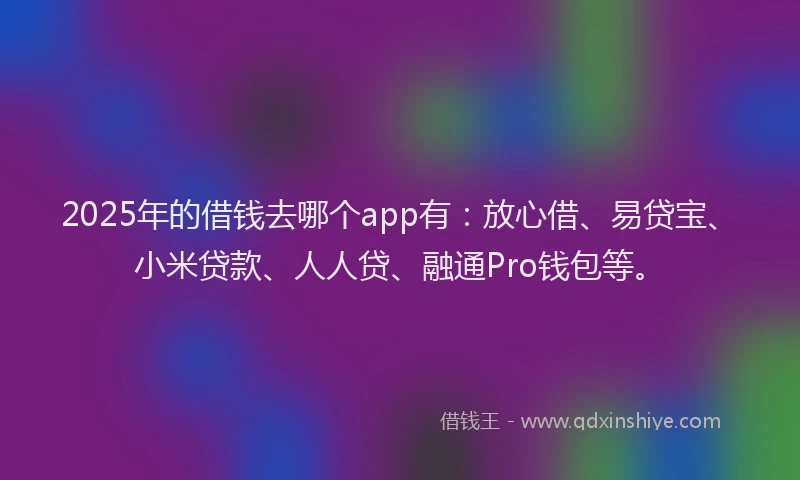 2025年的借钱去哪个app有：放心借、易贷宝、小米贷款、人人贷、融通Pro钱包等。