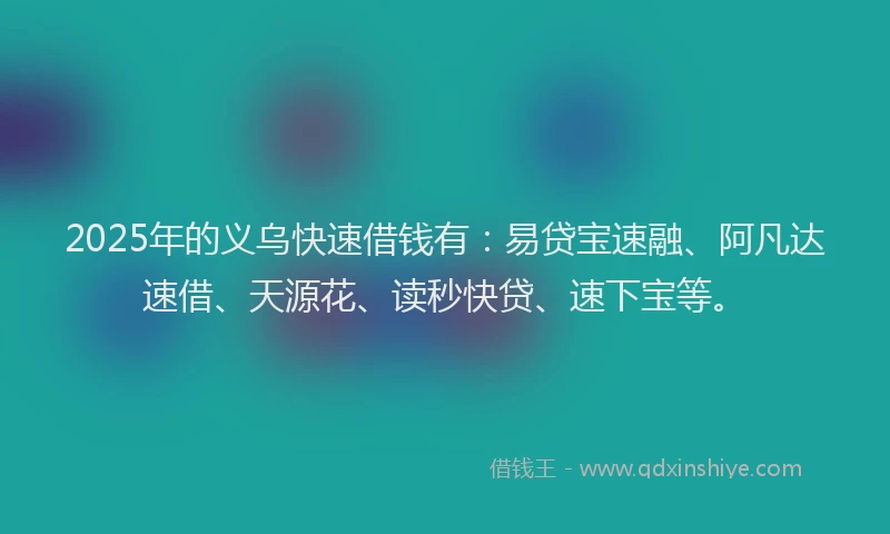 2025年的义乌快速借钱有：易贷宝速融、阿凡达速借、天源花、读秒快贷、速下宝等。