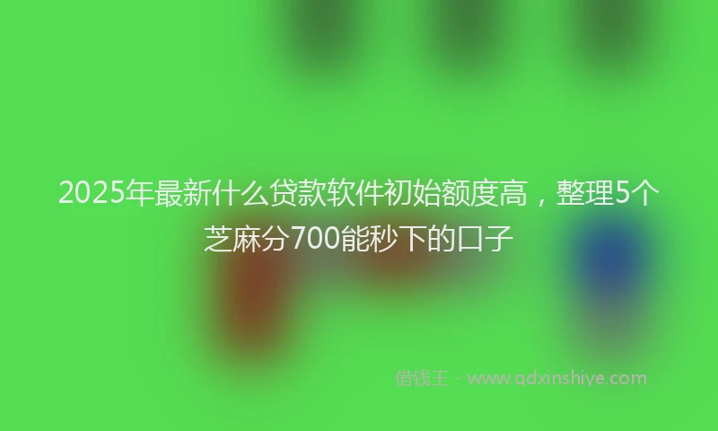 2025年最新什么贷款软件初始额度高，整理5个芝麻分700能秒下的口子