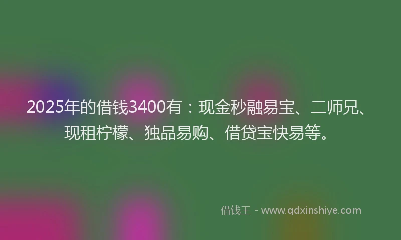 2025年的借钱3400有：现金秒融易宝、二师兄、现租柠檬、独品易购、借贷宝快易等。