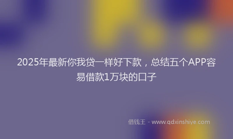 2025年最新你我贷一样好下款，总结五个APP容易借款1万块的口子