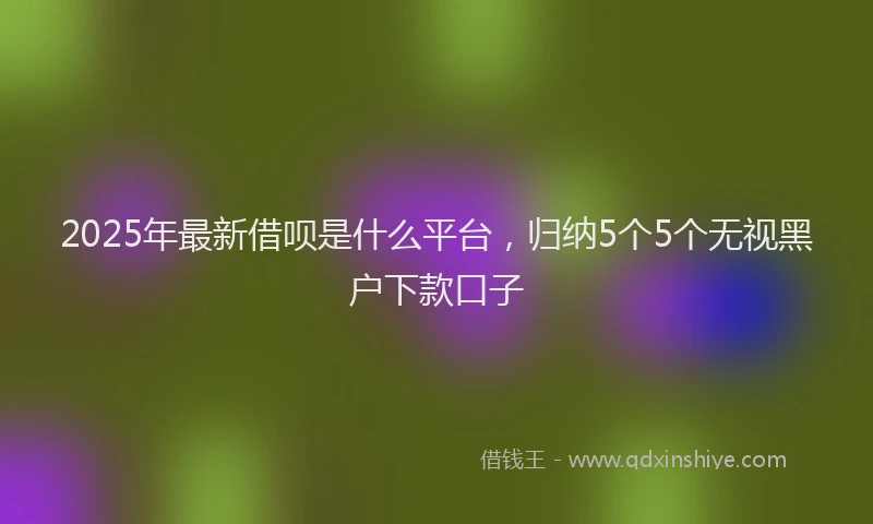 2025年最新借呗是什么平台，归纳5个5个无视黑户下款口子