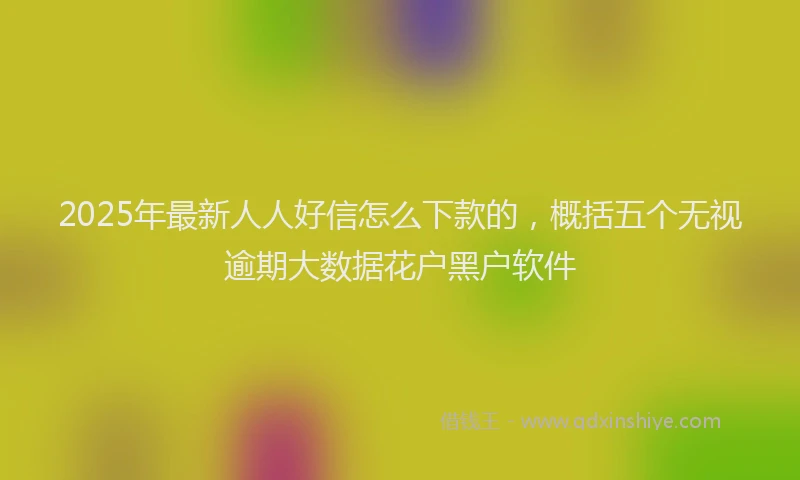 2025年最新人人好信怎么下款的，概括五个无视逾期大数据花户黑户软件
