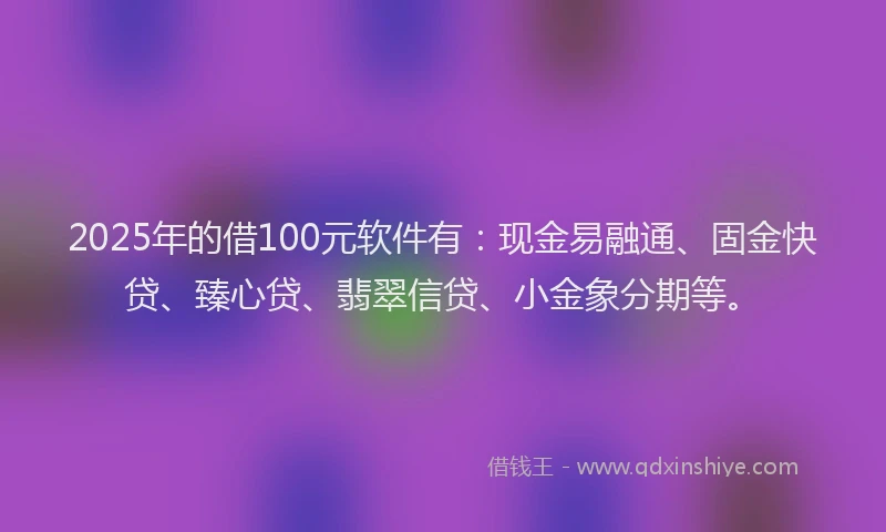 2025年的借100元软件有：现金易融通、固金快贷、臻心贷、翡翠信贷、小金象分期等。
