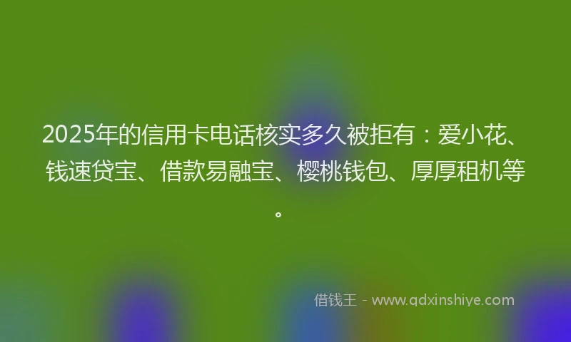 2025年的信用卡电话核实多久被拒有：爱小花、钱速贷宝、借款易融宝、樱桃钱包、厚厚租机等。