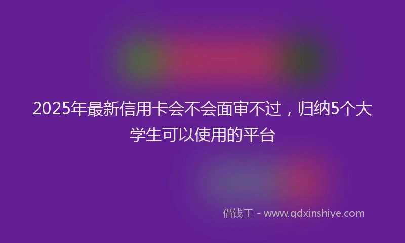 2025年最新信用卡会不会面审不过，归纳5个大学生可以使用的平台