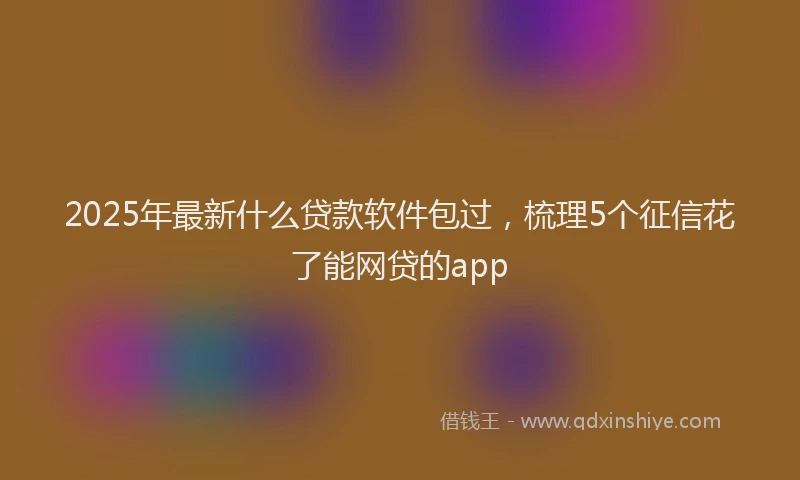 2025年最新什么贷款软件包过，梳理5个征信花了能网贷的app