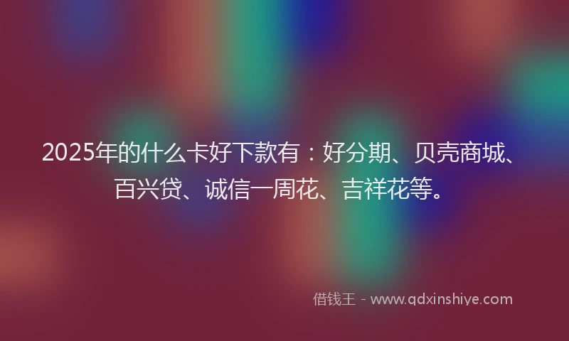 2025年的什么卡好下款有：好分期、贝壳商城、百兴贷、诚信一周花、吉祥花等。