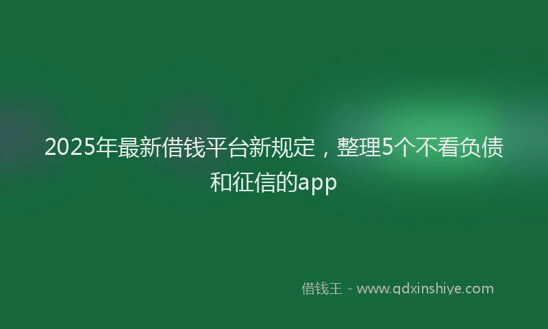 2025年最新借钱平台新规定，整理5个不看负债和征信的app