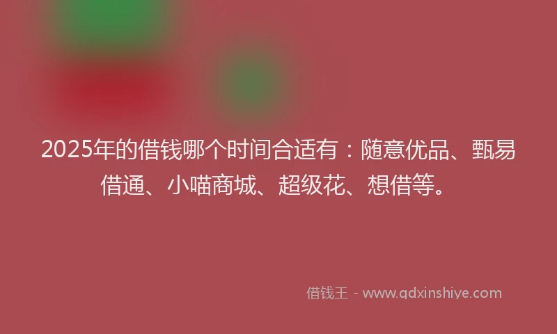 2025年的借钱哪个时间合适有：随意优品、甄易借通、小喵商城、超级花、想借等。