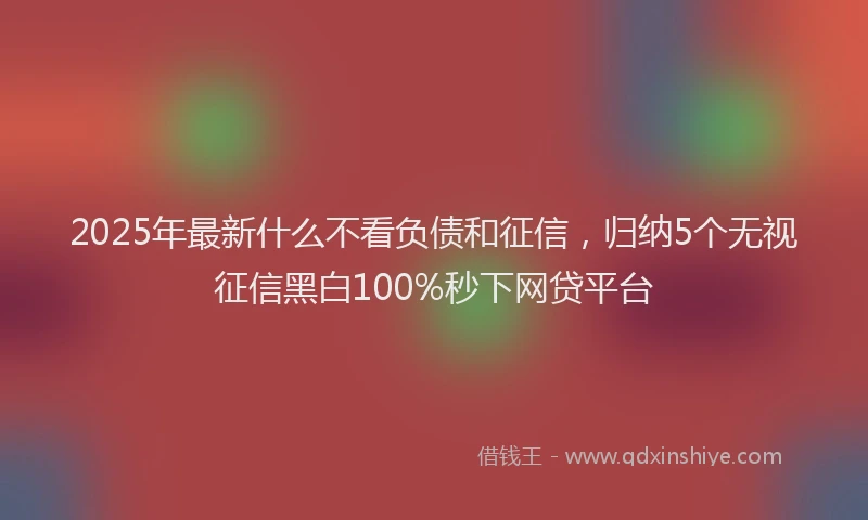 2025年最新什么不看负债和征信，归纳5个无视征信黑白100%秒下网贷平台
