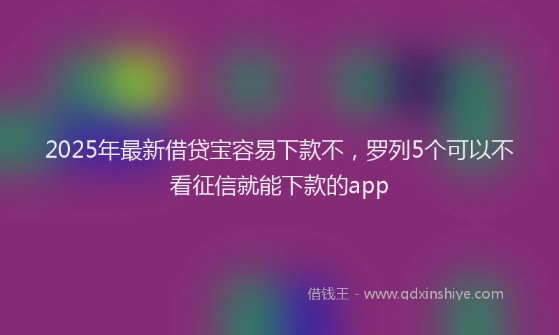 2025年最新借贷宝容易下款不，罗列5个可以不看征信就能下款的app