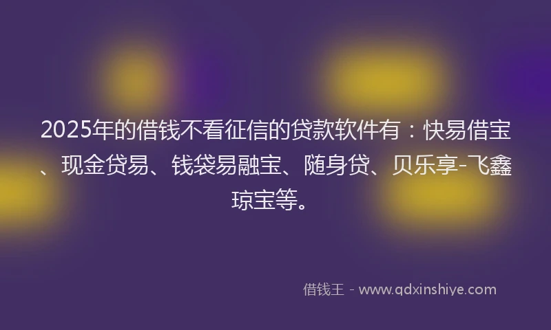 2025年的借钱不看征信的贷款软件有：快易借宝、现金贷易、钱袋易融宝、随身贷、贝乐享-飞鑫琼宝等。