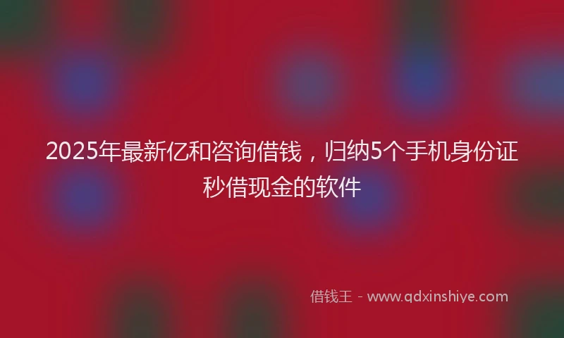 2025年最新亿和咨询借钱，归纳5个手机身份证秒借现金的软件