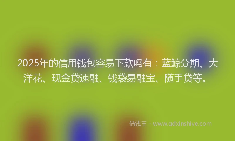 2025年的信用钱包容易下款吗有：蓝鲸分期、大洋花、现金贷速融、钱袋易融宝、随手贷等。