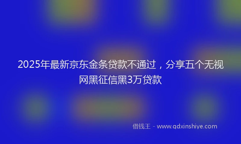 2025年最新京东金条贷款不通过，分享五个无视网黑征信黑3万贷款