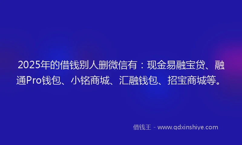 2025年的借钱别人删微信有：现金易融宝贷、融通Pro钱包、小铭商城、汇融钱包、招宝商城等。