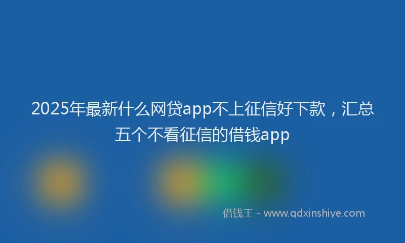 2025年最新什么网贷app不上征信好下款，汇总五个不看征信的借钱app
