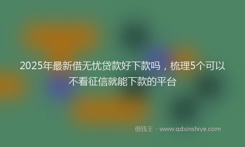 2025年最新借无忧贷款好下款吗，梳理5个可以不看征信就能下款的平台